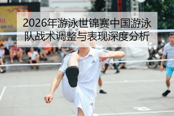 2026年游泳世锦赛中国游泳队战术调整与表现深度分析