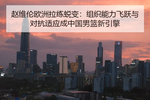 赵维伦欧洲拉练蜕变：组织能力飞跃与对抗适应成中国男篮新引擎