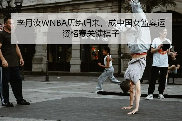 李月汝WNBA历练归来，成中国女篮奥运资格赛关键棋子