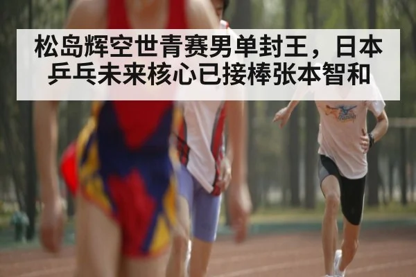 松岛辉空世青赛男单封王,日本乒乓未来核心已接棒张本智和